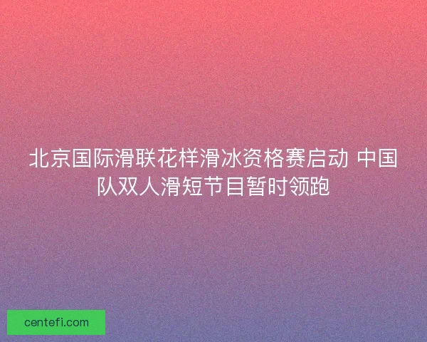 北京国际滑联花样滑冰资格赛启动 中国队双人滑短节目暂时领跑