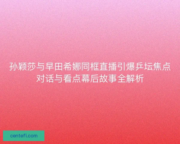 孙颖莎与早田希娜同框直播引爆乒坛焦点对话与看点幕后故事全解析