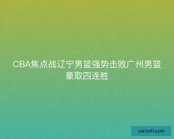 CBA焦点战辽宁男篮强势击败广州男篮豪取四连胜