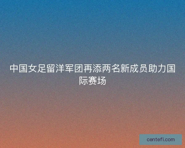 中国女足留洋军团再添两名新成员助力国际赛场